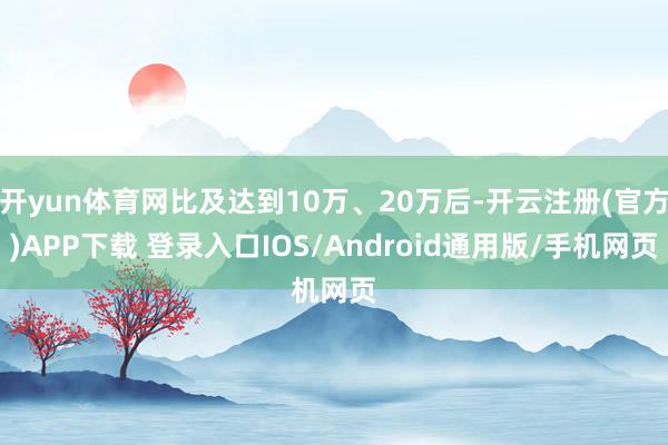 开yun体育网比及达到10万、20万后-开云注册(官方)APP下载 登录入口IOS/Android通用版/手机网页