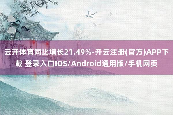 云开体育同比增长21.49%-开云注册(官方)APP下载 登录入口IOS/Android通用版/手机网页