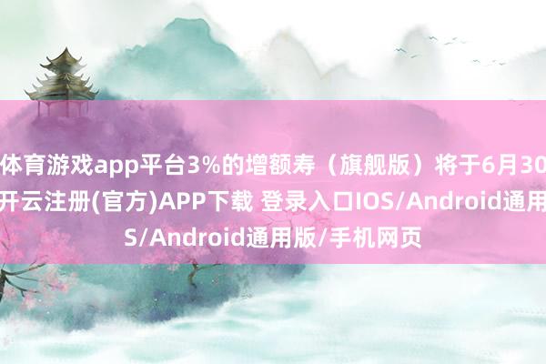 体育游戏app平台3%的增额寿（旗舰版）将于6月30日肃肃停售-开云注册(官方)APP下载 登录入口IOS/Android通用版/手机网页