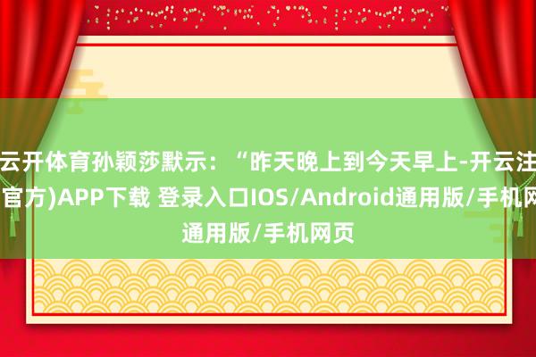 云开体育　　孙颖莎默示：“昨天晚上到今天早上-开云注册(官方)APP下载 登录入口IOS/Android通用版/手机网页