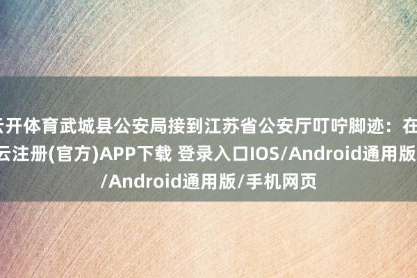 云开体育武城县公安局接到江苏省公安厅叮咛脚迹：在2月6日-开云注册(官方)APP下载 登录入口IOS/Android通用版/手机网页