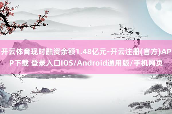 开云体育现时融资余额1.48亿元-开云注册(官方)APP下载 登录入口IOS/Android通用版/手机网页