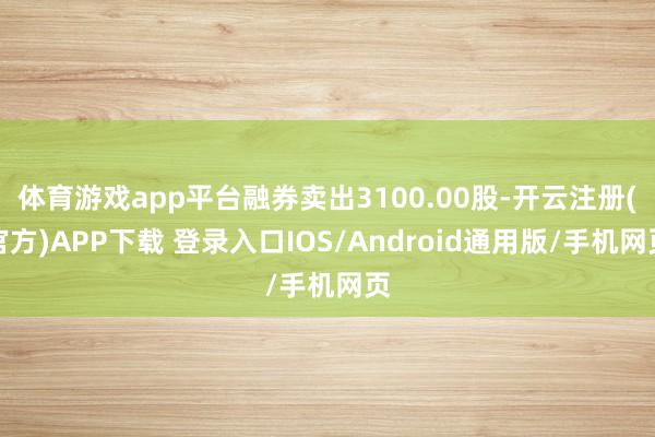 体育游戏app平台融券卖出3100.00股-开云注册(官方)APP下载 登录入口IOS/Android通用版/手机网页