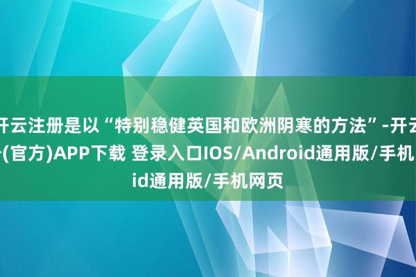 开云注册是以“特别稳健英国和欧洲阴寒的方法”-开云注册(官方)APP下载 登录入口IOS/Android通用版/手机网页