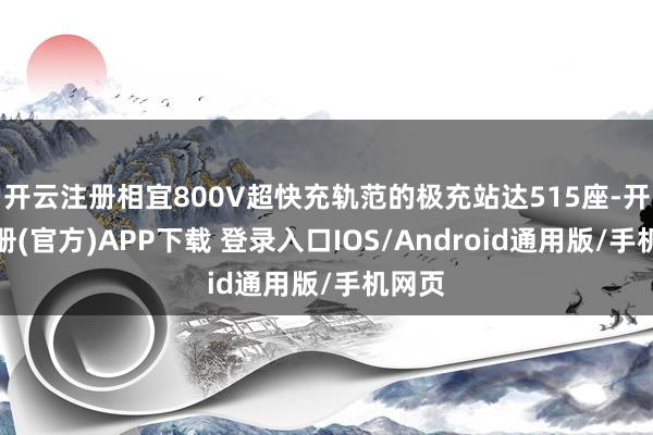 开云注册相宜800V超快充轨范的极充站达515座-开云注册(官方)APP下载 登录入口IOS/Android通用版/手机网页