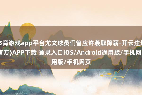 体育游戏app平台尤文球员们曾应许袭取降薪-开云注册(官方)APP下载 登录入口IOS/Android通用版/手机网页