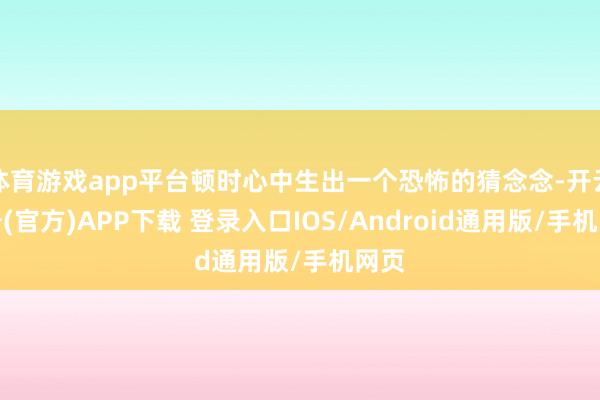 体育游戏app平台顿时心中生出一个恐怖的猜念念-开云注册(官方)APP下载 登录入口IOS/Android通用版/手机网页