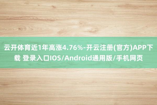 云开体育近1年高涨4.76%-开云注册(官方)APP下载 登录入口IOS/Android通用版/手机网页