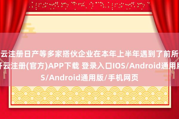 开云注册日产等多家搭伙企业在本年上半年遇到了前所未有的申斥-开云注册(官方)APP下载 登录入口IOS/Android通用版/手机网页