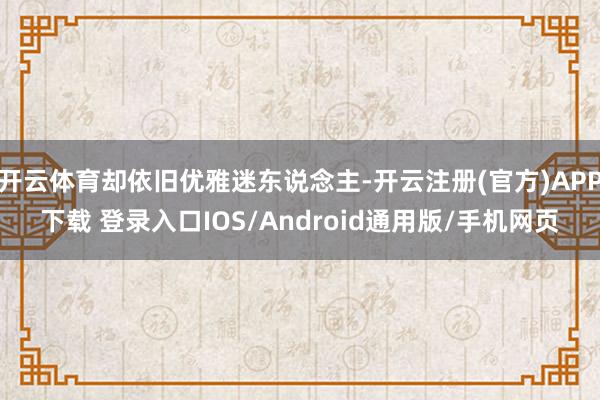 开云体育却依旧优雅迷东说念主-开云注册(官方)APP下载 登录入口IOS/Android通用版/手机网页