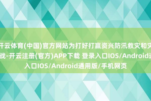 开云体育(中国)官方网站为打好打赢资兴防汛救灾和灾后恢复重建攻坚战-开云注册(官方)APP下载 登录入口IOS/Android通用版/手机网页