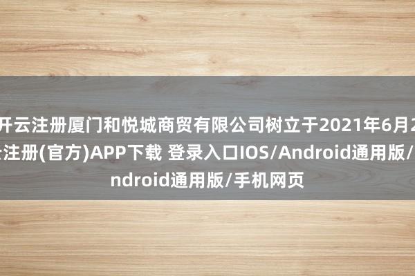 开云注册厦门和悦城商贸有限公司树立于2021年6月24日-开云注册(官方)APP下载 登录入口IOS/Android通用版/手机网页