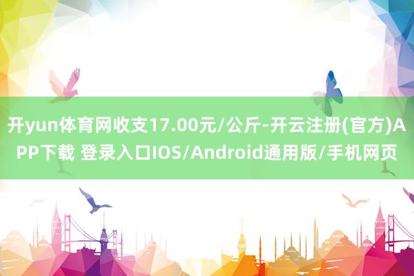 开yun体育网收支17.00元/公斤-开云注册(官方)APP下载 登录入口IOS/Android通用版/手机网页