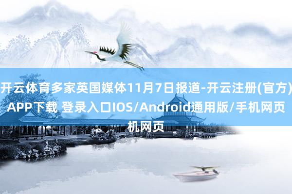 开云体育多家英国媒体11月7日报道-开云注册(官方)APP下载 登录入口IOS/Android通用版/手机网页