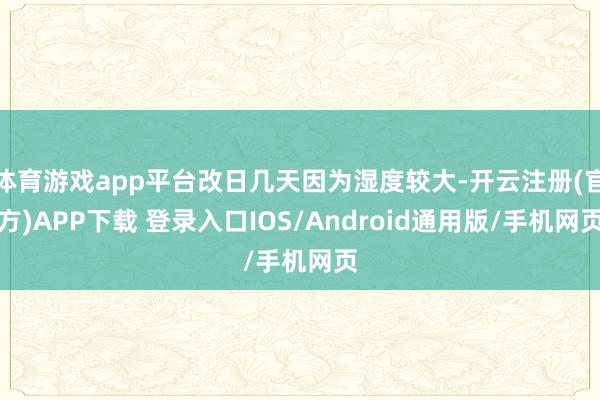 体育游戏app平台改日几天因为湿度较大-开云注册(官方)APP下载 登录入口IOS/Android通用版/手机网页