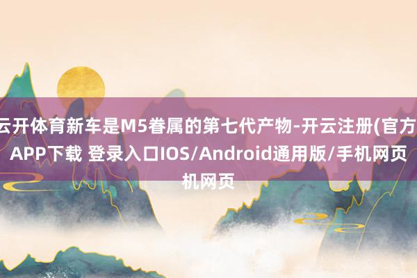 云开体育新车是M5眷属的第七代产物-开云注册(官方)APP下载 登录入口IOS/Android通用版/手机网页