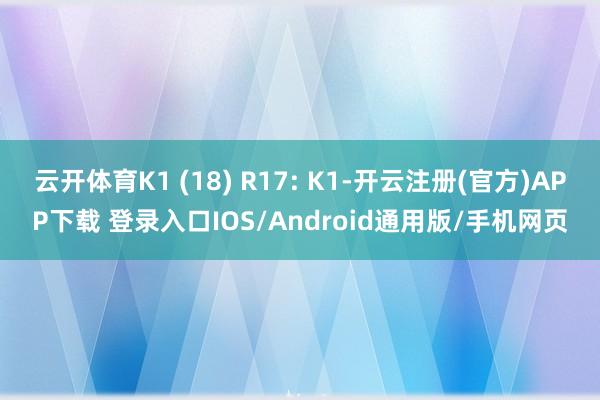 云开体育K1 (18) R17: K1-开云注册(官方)APP下载 登录入口IOS/Android通用版/手机网页