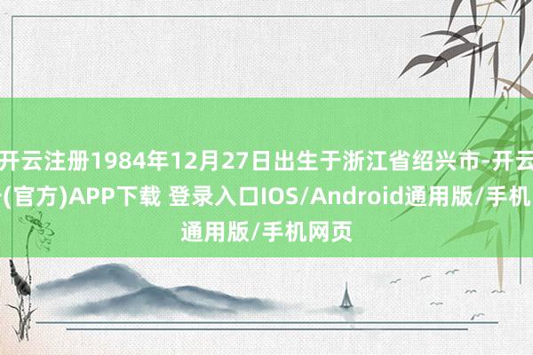 开云注册1984年12月27日出生于浙江省绍兴市-开云注册(官方)APP下载 登录入口IOS/Android通用版/手机网页