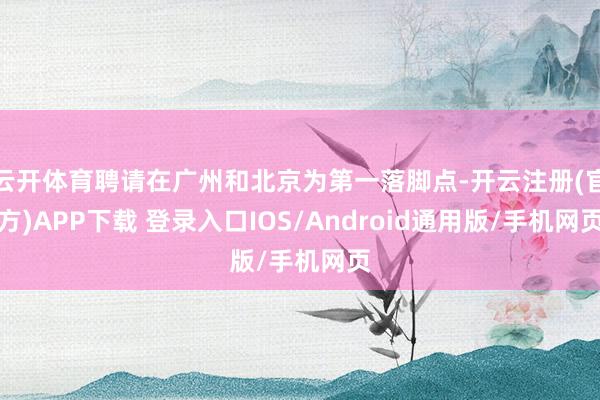 云开体育聘请在广州和北京为第一落脚点-开云注册(官方)APP下载 登录入口IOS/Android通用版/手机网页