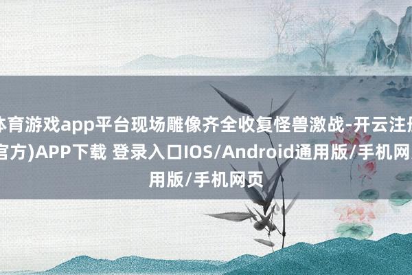 体育游戏app平台现场雕像齐全收复怪兽激战-开云注册(官方)APP下载 登录入口IOS/Android通用版/手机网页