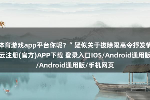 体育游戏app平台你呢？”疑似关于拔除限高令抒发情景感情-开云注册(官方)APP下载 登录入口IOS/Android通用版/手机网页