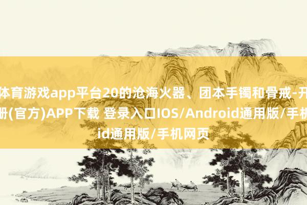 体育游戏app平台20的沧海火器、团本手镯和骨戒-开云注册(官方)APP下载 登录入口IOS/Android通用版/手机网页