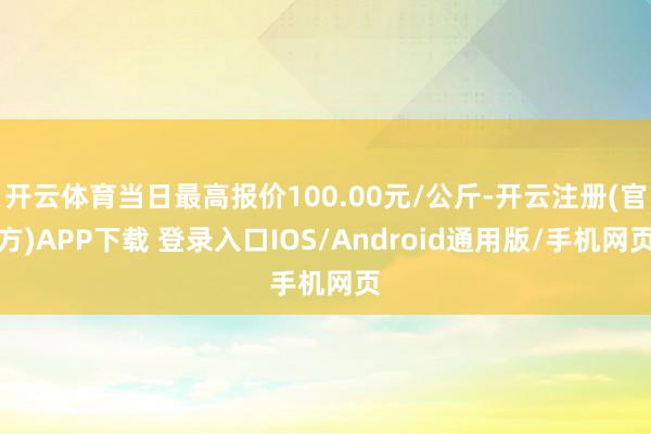 开云体育当日最高报价100.00元/公斤-开云注册(官方)APP下载 登录入口IOS/Android通用版/手机网页