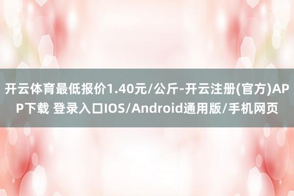 开云体育最低报价1.40元/公斤-开云注册(官方)APP下载 登录入口IOS/Android通用版/手机网页