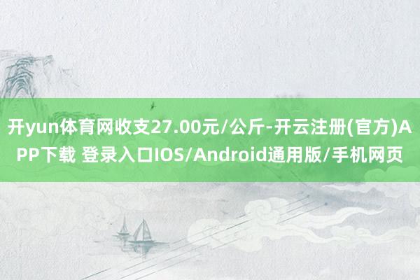 开yun体育网收支27.00元/公斤-开云注册(官方)APP下载 登录入口IOS/Android通用版/手机网页