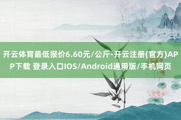 开云体育最低报价6.60元/公斤-开云注册(官方)APP下载 登录入口IOS/Android通用版/手机网页