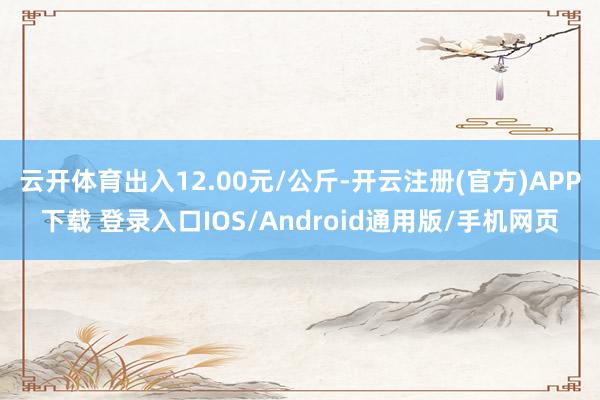 云开体育出入12.00元/公斤-开云注册(官方)APP下载 登录入口IOS/Android通用版/手机网页