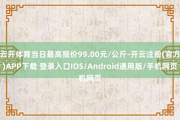 云开体育当日最高报价99.00元/公斤-开云注册(官方)APP下载 登录入口IOS/Android通用版/手机网页