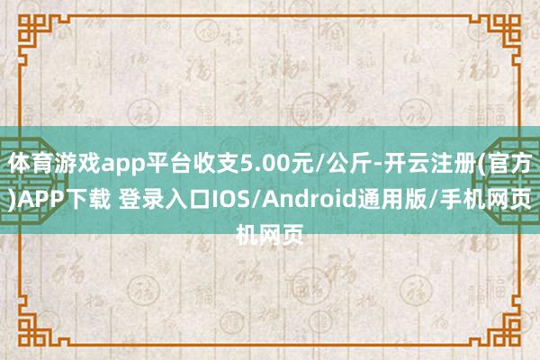 体育游戏app平台收支5.00元/公斤-开云注册(官方)APP下载 登录入口IOS/Android通用版/手机网页