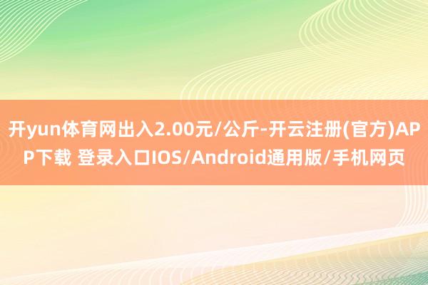 开yun体育网出入2.00元/公斤-开云注册(官方)APP下载 登录入口IOS/Android通用版/手机网页