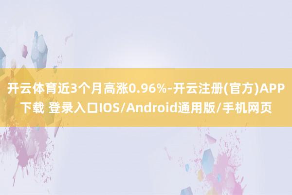 开云体育近3个月高涨0.96%-开云注册(官方)APP下载 登录入口IOS/Android通用版/手机网页