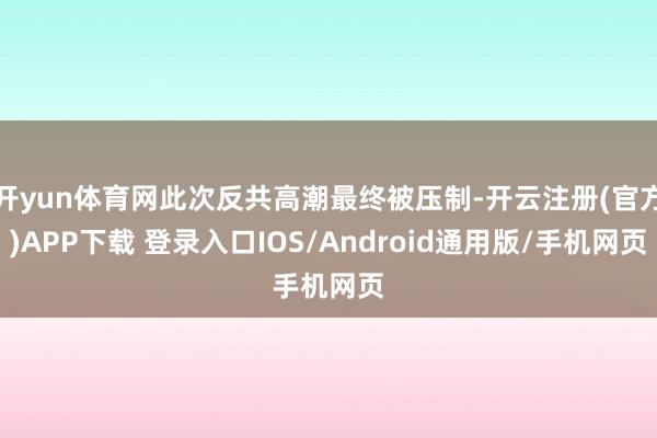 开yun体育网此次反共高潮最终被压制-开云注册(官方)APP下载 登录入口IOS/Android通用版/手机网页