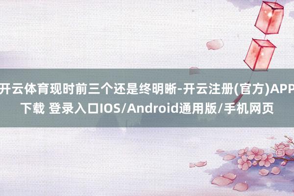 开云体育现时前三个还是终明晰-开云注册(官方)APP下载 登录入口IOS/Android通用版/手机网页