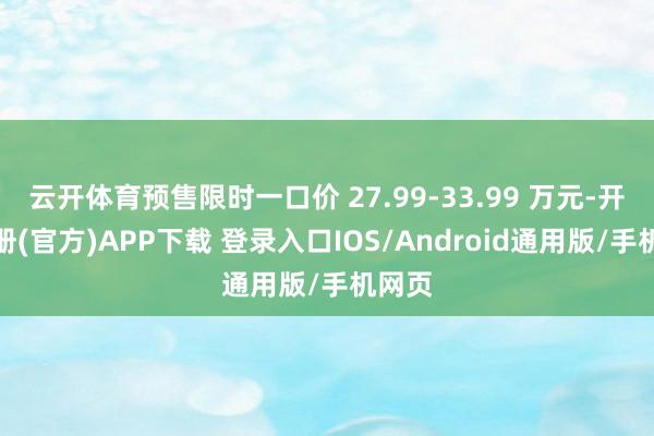 云开体育预售限时一口价 27.99-33.99 万元-开云注册(官方)APP下载 登录入口IOS/Android通用版/手机网页