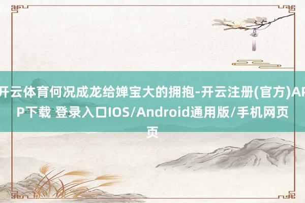 开云体育何况成龙给婵宝大的拥抱-开云注册(官方)APP下载 登录入口IOS/Android通用版/手机网页