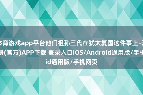 体育游戏app平台他们祖孙三代在犹太复国这件事上-开云注册(官方)APP下载 登录入口IOS/Android通用版/手机网页