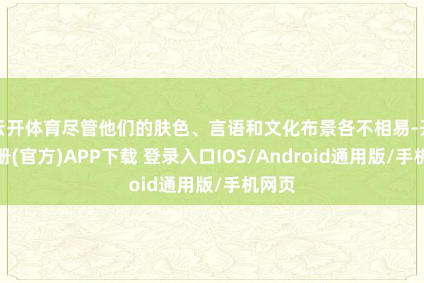 云开体育尽管他们的肤色、言语和文化布景各不相易-开云注册(官方)APP下载 登录入口IOS/Android通用版/手机网页