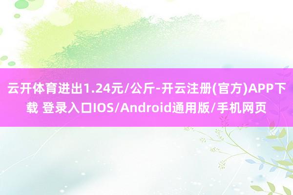 云开体育进出1.24元/公斤-开云注册(官方)APP下载 登录入口IOS/Android通用版/手机网页