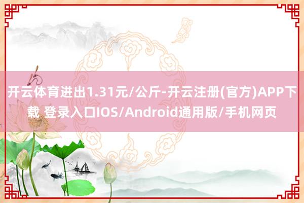 开云体育进出1.31元/公斤-开云注册(官方)APP下载 登录入口IOS/Android通用版/手机网页