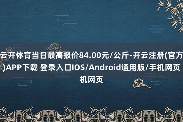 云开体育当日最高报价84.00元/公斤-开云注册(官方)APP下载 登录入口IOS/Android通用版/手机网页