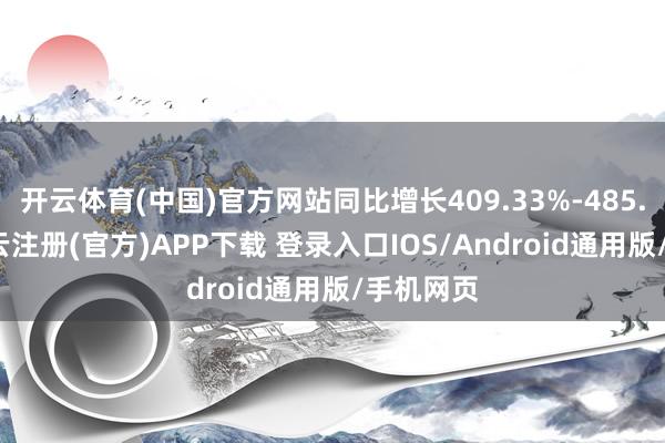 开云体育(中国)官方网站同比增长409.33%-485.73%-开云注册(官方)APP下载 登录入口IOS/Android通用版/手机网页