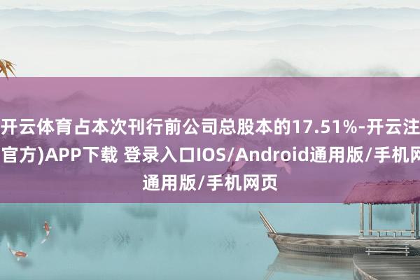 开云体育占本次刊行前公司总股本的17.51%-开云注册(官方)APP下载 登录入口IOS/Android通用版/手机网页