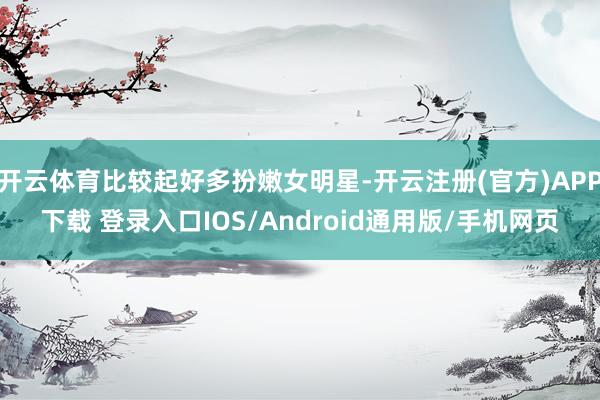 开云体育比较起好多扮嫩女明星-开云注册(官方)APP下载 登录入口IOS/Android通用版/手机网页