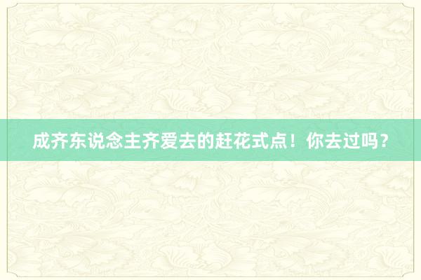 成齐东说念主齐爱去的赶花式点！你去过吗？