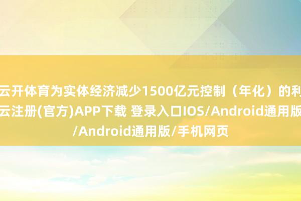 云开体育为实体经济减少1500亿元控制（年化）的利息职守-开云注册(官方)APP下载 登录入口IOS/Android通用版/手机网页