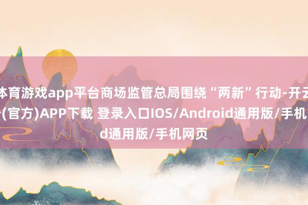 体育游戏app平台商场监管总局围绕“两新”行动-开云注册(官方)APP下载 登录入口IOS/Android通用版/手机网页